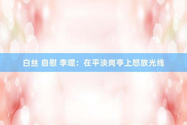 白丝 自慰 李琨：在平淡岗亭上怒放光线