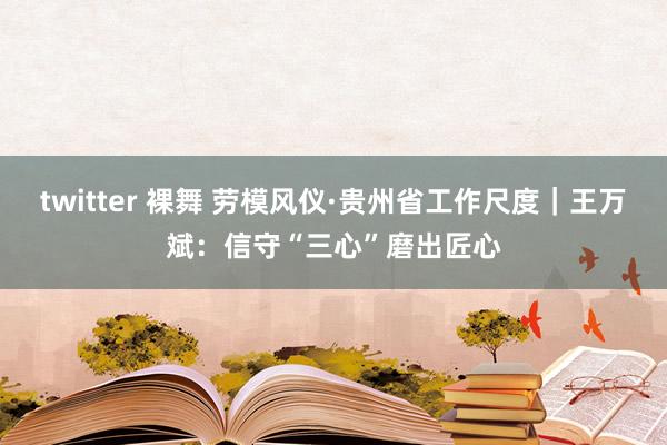 twitter 裸舞 劳模风仪·贵州省工作尺度｜王万斌：信守“三心”磨出匠心