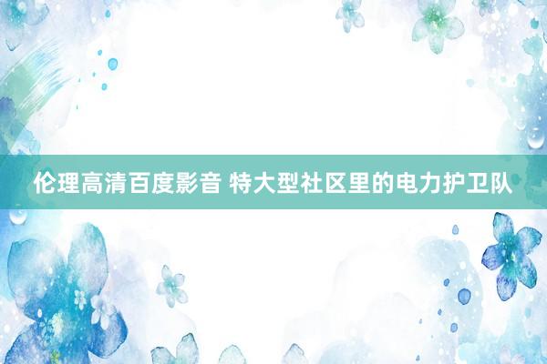 伦理高清百度影音 特大型社区里的电力护卫队