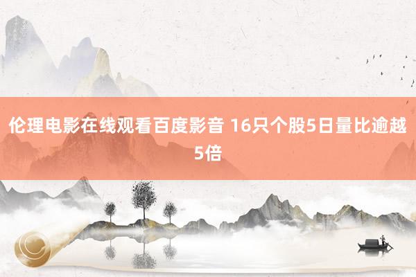 伦理电影在线观看百度影音 16只个股5日量比逾越5倍