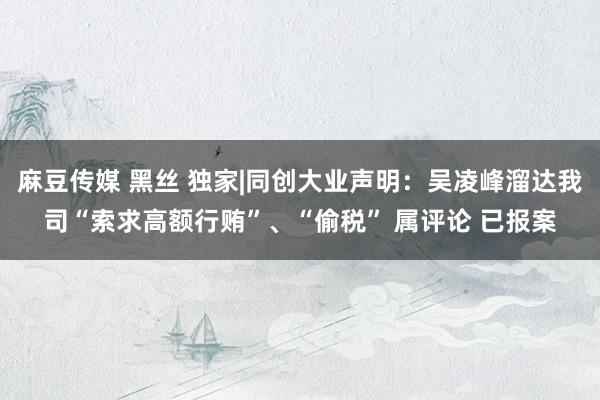 麻豆传媒 黑丝 独家|同创大业声明：吴凌峰溜达我司“索求高额行贿”、“偷税” 属评论 已报案