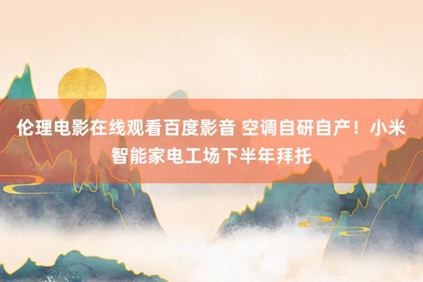伦理电影在线观看百度影音 空调自研自产！小米智能家电工场下半年拜托