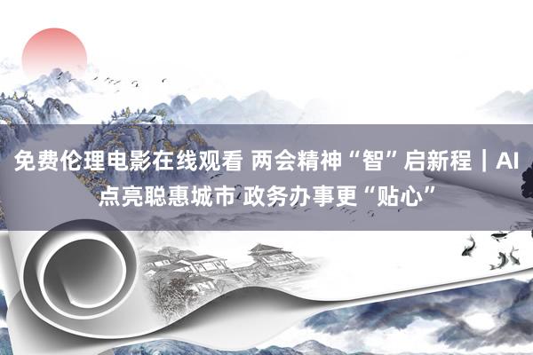 免费伦理电影在线观看 两会精神“智”启新程｜AI点亮聪惠城市 政务办事更“贴心”