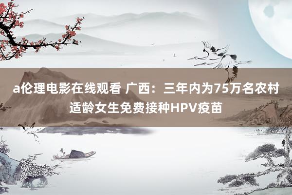 a伦理电影在线观看 广西：三年内为75万名农村适龄女生免费接种HPV疫苗
