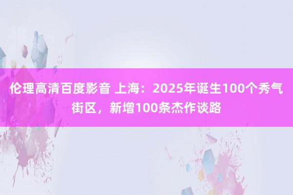伦理高清百度影音 上海：2025年诞生100个秀气街区，新增100条杰作谈路