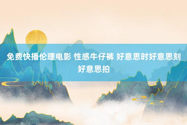 免费快播伦理电影 性感牛仔裤 好意思时好意思刻好意思拍