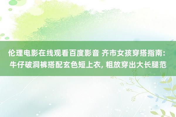 伦理电影在线观看百度影音 齐市女孩穿搭指南: 牛仔破洞裤搭配玄色短上衣， 粗放穿出大长腿范