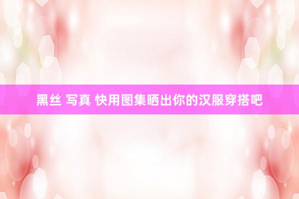 黑丝 写真 快用图集晒出你的汉服穿搭吧