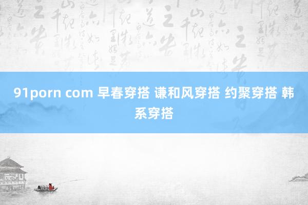 91porn com 早春穿搭 谦和风穿搭 约聚穿搭 韩系穿搭