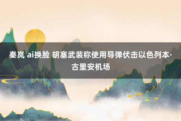 秦岚 ai换脸 胡塞武装称使用导弹伏击以色列本·古里安机场