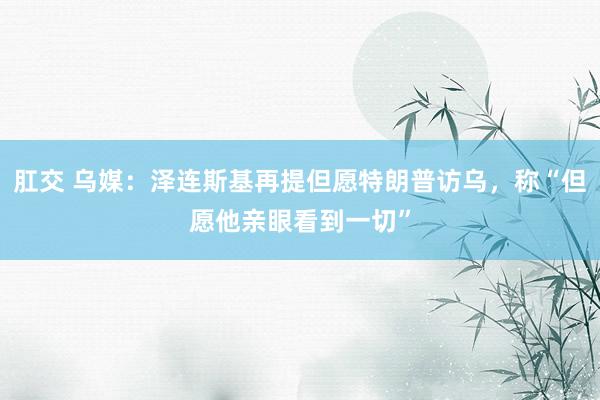 肛交 乌媒：泽连斯基再提但愿特朗普访乌，称“但愿他亲眼看到一切”