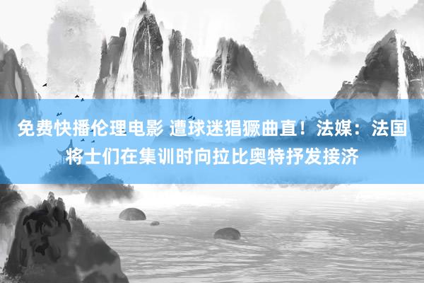 免费快播伦理电影 遭球迷猖獗曲直！法媒：法国将士们在集训时向拉比奥特抒发接济