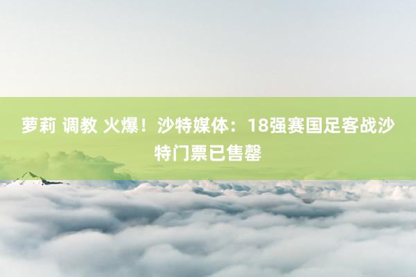 萝莉 调教 火爆！沙特媒体：18强赛国足客战沙特门票已售罄