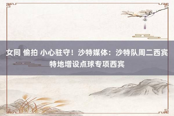 女同 偷拍 小心驻守！沙特媒体：沙特队周二西宾特地增设点球专项西宾