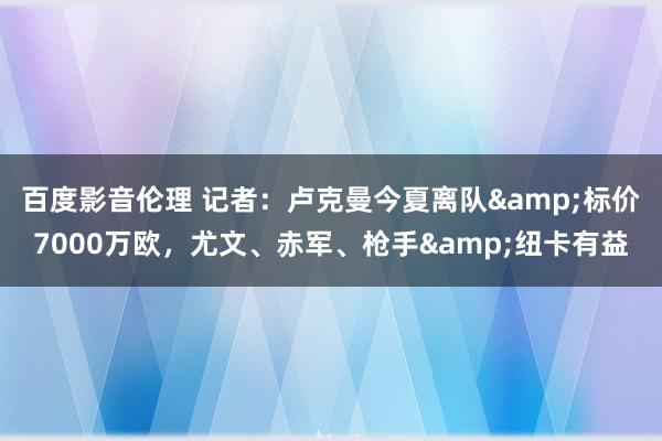百度影音伦理 记者：卢克曼今夏离队&标价7000万欧，尤文、赤军、枪手&纽卡有益