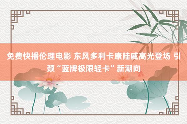 免费快播伦理电影 东风多利卡康陆威高光登场 引颈“蓝牌极限轻卡”新潮向