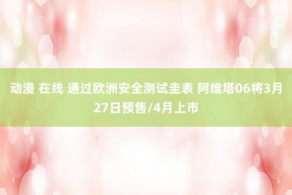 动漫 在线 通过欧洲安全测试圭表 阿维塔06将3月27日预售/4月上市