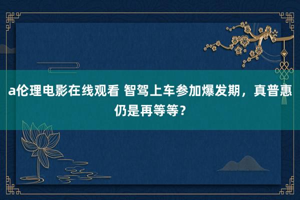 a伦理电影在线观看 智驾上车参加爆发期，真普惠仍是再等等？