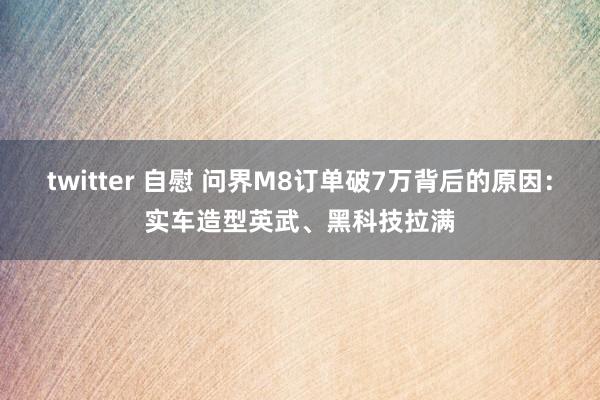 twitter 自慰 问界M8订单破7万背后的原因：实车造型英武、黑科技拉满