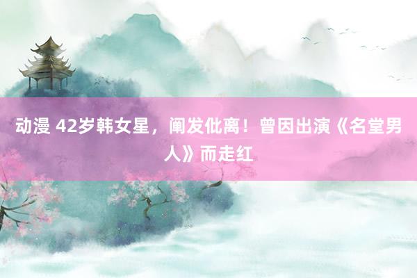 动漫 42岁韩女星，阐发仳离！曾因出演《名堂男人》而走红