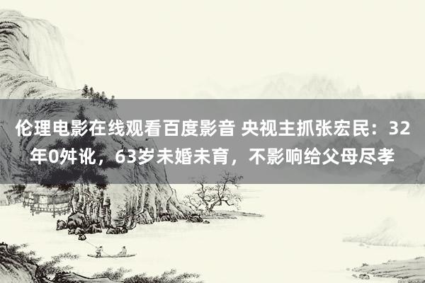 伦理电影在线观看百度影音 央视主抓张宏民：32年0舛讹，63岁未婚未育，不影响给父母尽孝