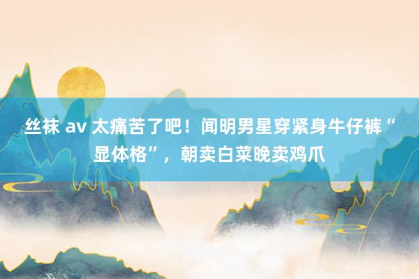 丝袜 av 太痛苦了吧！闻明男星穿紧身牛仔裤“显体格”，朝卖白菜晚卖鸡爪