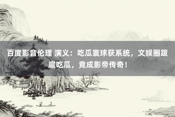 百度影音伦理 演义：吃瓜寰球获系统，文娱圈跋扈吃瓜，竟成影帝传奇！