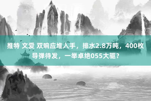 推特 文爱 双响应堆入手，排水2.8万吨，400枚导弹待发，一举卓绝055大驱？