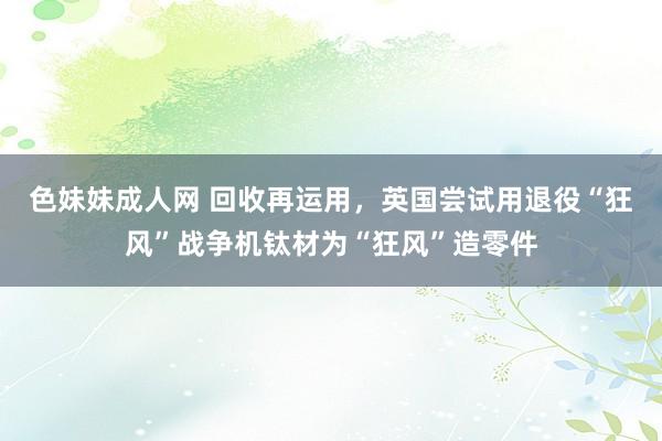色妹妹成人网 回收再运用，英国尝试用退役“狂风”战争机钛材为“狂风”造零件