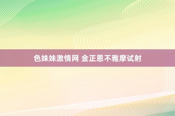 色妹妹激情网 金正恩不雅摩试射