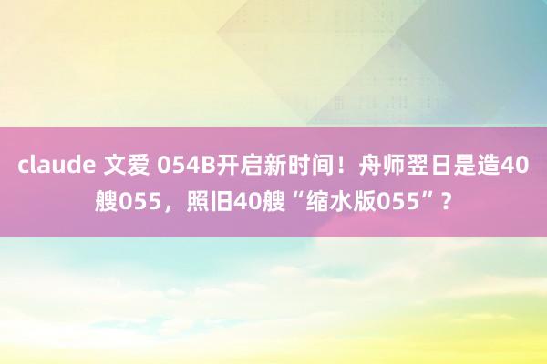 claude 文爱 054B开启新时间！舟师翌日是造40艘055，照旧40艘“缩水版055”？