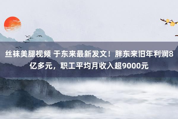 丝袜美腿视频 于东来最新发文！胖东来旧年利润8亿多元，职工平均月收入超9000元