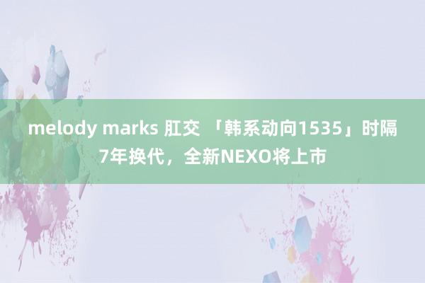 melody marks 肛交 「韩系动向1535」时隔7年换代，全新NEXO将上市