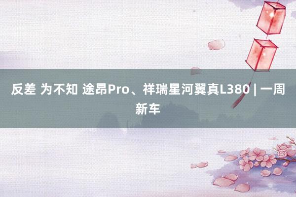 反差 为不知 途昂Pro、祥瑞星河翼真L380 | 一周新车
