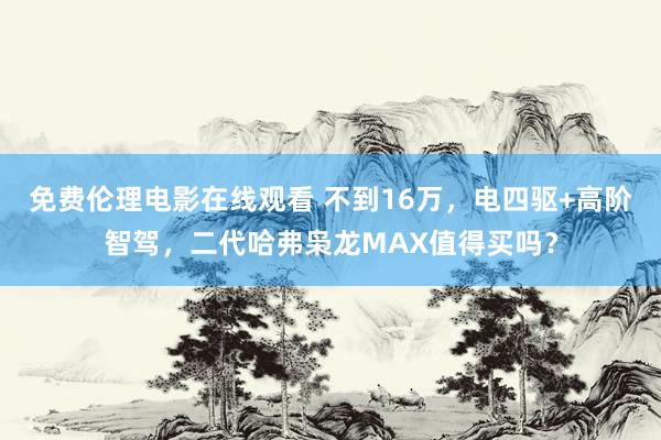 免费伦理电影在线观看 不到16万，电四驱+高阶智驾，二代哈弗枭龙MAX值得买吗？