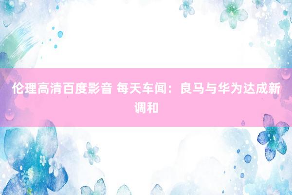 伦理高清百度影音 每天车闻：良马与华为达成新调和