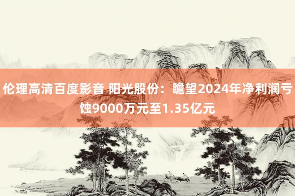伦理高清百度影音 阳光股份：瞻望2024年净利润亏蚀9000万元至1.35亿元
