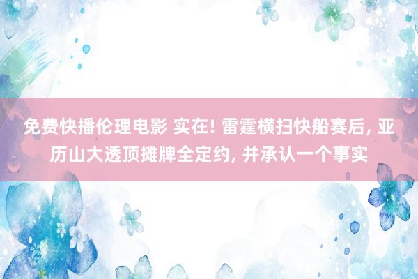 免费快播伦理电影 实在! 雷霆横扫快船赛后， 亚历山大透顶摊牌全定约， 并承认一个事实