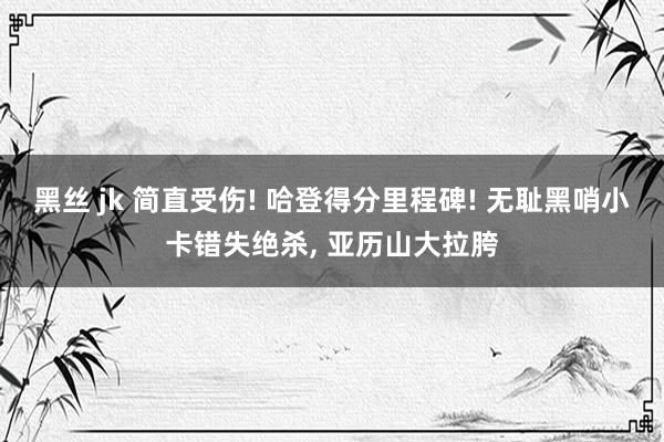 黑丝 jk 简直受伤! 哈登得分里程碑! 无耻黑哨小卡错失绝杀， 亚历山大拉胯