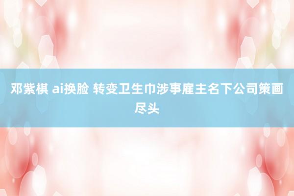 邓紫棋 ai换脸 转变卫生巾涉事雇主名下公司策画尽头