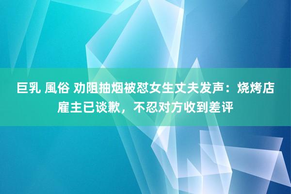 巨乳 風俗 劝阻抽烟被怼女生丈夫发声：烧烤店雇主已谈歉，不忍对方收到差评