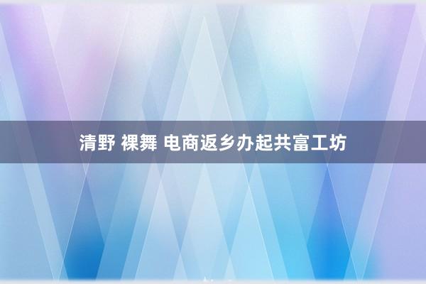 清野 裸舞 电商返乡办起共富工坊