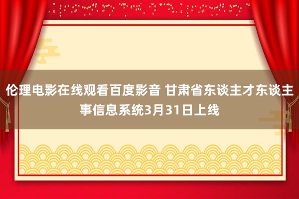 伦理电影在线观看百度影音 甘肃省东谈主才东谈主事信息系统3月31日上线