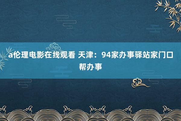 a伦理电影在线观看 天津：94家办事驿站家门口帮办事