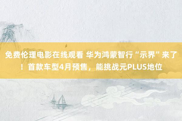 免费伦理电影在线观看 华为鸿蒙智行“示界”来了！首款车型4月预售，能挑战元PLUS地位