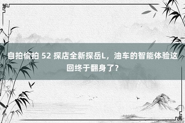 自拍偷拍 52 探店全新探岳L，油车的智能体验这回终于翻身了？