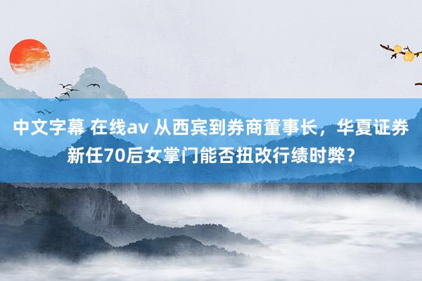 中文字幕 在线av 从西宾到券商董事长，华夏证券新任70后女掌门能否扭改行绩时弊？