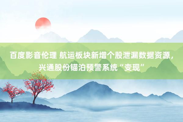 百度影音伦理 航运板块新增个股泄漏数据资源，兴通股份锚泊预警系统“变现”