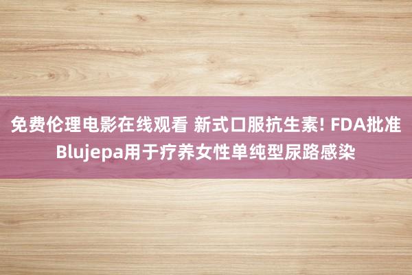 免费伦理电影在线观看 新式口服抗生素! FDA批准Blujepa用于疗养女性单纯型尿路感染