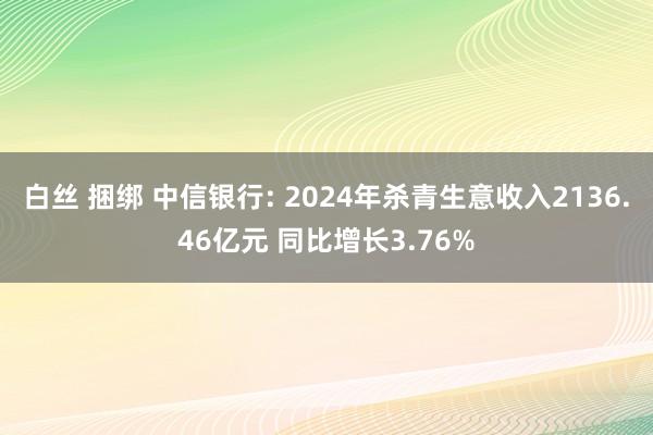 白丝 捆绑 中信银行: 2024年杀青生意收入2136.46亿元 同比增长3.76%